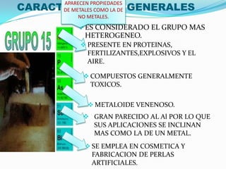 CARACTERISTICAS GENERALES
ES CONSIDERADO EL GRUPO MAS
HETEROGENEO.
APARECEN PROPIEDADES
DE METALES COMO LA DE
NO METALES.
 PRESENTE EN PROTEINAS,
FERTILIZANTES,EXPLOSIVOS Y EL
AIRE.
 COMPUESTOS GENERALMENTE
TOXICOS.
 METALOIDE VENENOSO.
 GRAN PARECIDO AL Al POR LO QUE
SUS APLICACIONES SE INCLINAN
MAS COMO LA DE UN METAL.
 SE EMPLEA EN COSMETICA Y
FABRICACION DE PERLAS
ARTIFICIALES.
 
