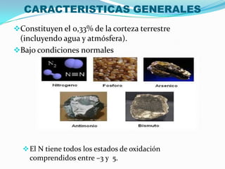 CARACTERISTICAS GENERALES
Constituyen el 0,33% de la corteza terrestre
(incluyendo agua y atmósfera).
Bajo condiciones normales
El N tiene todos los estados de oxidación
comprendidos entre –3 y 5.
 