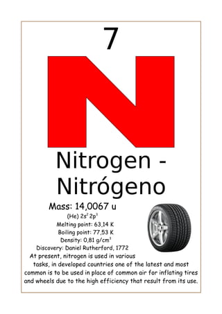 7
Nitrogen -
Nitrógeno
Mass: 14,0067 u
(He) 2s2
2p3
Melting point: 63,14 K
Boiling point: 77,53 K
Density: 0,81 g/cm3
Discovery: Daniel Rutherford, 1772
At present, nitrogen is used in various
tasks, in developed countries one of the latest and most
common is to be used in place of common air for inflating tires
and wheels due to the high efficiency that result from its use.
 