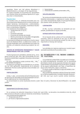 ganismos. Estos son del género Rhizobium y 
Bradyrhizobium, y se alojan en las leguminosas. 
En suelos tropicales se encuentran los Azospirillum 
que infectan raíces de gramíneas fijando N en espa-cios 
4 
inter e intracelulares. 
Fijación libre 
La rizosfera crea un ambiente favorable para los 
microorganismos fijadores de N. En este proceso par-ticipan 
bacterias, cianobacterias y actinomicetes. 
Entre las bacterias hay aerobias, anaeróbicas faculta-tivas 
y anaeróbicas obligadas. 
Las condiciones favorables son: 
• Temperatura de 15-35 °C 
• pH 5-9 
• Humedad adecuada 
• Presencia de fuentes de energía 
• Mínima presencia de compuestos nitrogenados 
• Adecuada cantidad de nutrientes 
La cantidad de N fijado por simbiosis es mucho mayor 
que la de fijadores libres. La diferencia se debe a la 
energía disponible como carbohidratos que ceden las 
plantas y al ambiente reductor que originan las raí-ces. 
APORTE DE NITRÓGENO INORGÁNICO Y SALES 
ARRASTRADAS POR LAS LLUVIAS 
Puede ingresar de la atmósfera, además de N2, otros 
gases como N2O, NH3, NO y NO2 provenientes de com-bustiones 
del petróleo, vegetales, industrias y descargas 
eléctricas. 
• Anaerobiosis 
• Presencia de sustratos carbonados y NO - 
3 
VOLATILIZACIÓN 
Se produce fundamentalmente cuando se utilizan fer-tilizantes 
amoniacales u orgánicos en suelos alcalinos 
que sufren desecamiento rápido. El principal fertilizante 
que padece estas pérdidas es la urea. 
LIXIVIACIÓN 
El NO3 
- es muy vulnerable a la lixiviación por ser 
soluble, perdiéndose en aguas profundas. 
EXTRACCIÓN POR COSECHAS 
En la mayoría de los cultivos el N es extraído en las 
cosechas, salvo en pasturas en las que el 85% del 
mismo retorna en la excreta del animal. Por ello es muy 
importante el manejo del rastrojo. 
EROSIÓN 
Las pérdidas de materia orgánica por erosión traen 
asociada la pérdida de N asociada a esta. 
EL NITRÓGENO Y EL MEDIO AMBIEN-TE 
NATURAL 
Los problemas ambientales causados por el nitróge- 
- + 
El polvo atmosférico puede contener NO3 , NH4 , 
como también N orgánico. 
En total el N que llega de la atmósfera es un prome-dio 
de 5-60 kg/ha/año, dependiendo de la polución 
ambiental. Para los suelos agrícolas estas entradas son 
pequeñas. 
FERTILIZACIÓN 
- 
no están principalmente asociados con el movimiento 
del nitrato a través de las aguas de drenaje a las aguas 
subterráneas. El puede llegar a pozos de agua y también 
de las aguas subterráneas y por flujo, a superficies de 
agua como riachuelos, lagos y estuarios. 
El nitrato puede contaminar el agua de bebida y cau-sar 
eutrofización. 
Otro problemas asociado a efectos tóxicos del nitrato 
es la Methemoglobinemia ó también llamada Síndrome 
El NH4 
+ y NO3 provenientes de los fertilizantes actú- del niño azul que ocurre cuando ciertas bacterias, 
an igual que los derivados de la descomposición de resi-duos 
orgánicos por los microorganismos. 
Su concentración en zonas localizadas tiende a acidi- ficar el suelo y favorecer la desnitrificación o la volatili-zación. 
PÉRDIDAS 
DESNITRIFiCACIÓN BIOLÓGICA 
Es un proceso de reducción bioquímica a través del cual el NO3 
- es devuelto a la atmósfera como N2 y N2O. 
Este proceso es llevado a cabo por bacterias anaeróbicas facultativas. 
Las condiciones favorables son: 
• Temperatura de 25 °C 
• pH neutro a ligeramente alcalino 
 