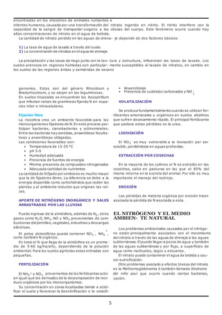 encontradas en los intestinos de animales rumiantes e 
infantes humanos, causada por una transformación del nitrato ingerido en nitrito. El nitrito interfiere con la 
capacidad de la sangre de transportar oxigeno a las células del cuerpo. Este fenómeno ocurre cuando hay 
altas concentraciones de nitrato en el agua de bebida. 
La cantidad de nitrato perdido en las aguas de drena- je depende de dos factores básicos: 
5 
1) La tasa de agua de lavado a través del suelo. 
2) La concentración de nitratos en el agua de drenaje. 
La precipitación y las tasas de riego junto con la tex- tura y estructura, influencian las tasas de lavado. Los 
suelos arenosos en regiones húmedas son particular- mente susceptibles al lavado de nitratos, en cambio en 
los suelos de las regiones áridas y semiáridas de secano 
ganismos. Estos son del género Rhizobium y 
Bradyrhizobium, y se alojan en las leguminosas. 
En suelos tropicales se encuentran los Azospirillum 
que infectan raíces de gramíneas fijando N en espa-cios 
inter e intracelulares. 
Fijación libre 
La rizosfera crea un ambiente favorable para los 
microorganismos fijadores de N. En este proceso par-ticipan 
bacterias, cianobacterias y actinomicetes. 
Entre las bacterias hay aerobias, anaeróbicas faculta-tivas 
y anaeróbicas obligadas. 
Las condiciones favorables son: 
• Temperatura de 15-35 °C 
• pH 5-9 
• Humedad adecuada 
• Presencia de fuentes de energía 
• Mínima presencia de compuestos nitrogenados 
• Adecuada cantidad de nutrientes 
La cantidad de N fijado por simbiosis es mucho mayor 
que la de fijadores libres. La diferencia se debe a la 
energía disponible como carbohidratos que ceden las 
plantas y al ambiente reductor que originan las raí-ces. 
APORTE DE NITRÓGENO INORGÁNICO Y SALES 
ARRASTRADAS POR LAS LLUVIAS 
Puede ingresar de la atmósfera, además de N2, otros 
gases como N2O, NH3, NO y NO2 provenientes de com-bustiones 
del petróleo, vegetales, industrias y descargas 
eléctricas. 
• Anaerobiosis 
• Presencia de sustratos carbonados y NO - 
3 
VOLATILIZACIÓN 
Se produce fundamentalmente cuando se utilizan fer-tilizantes 
amoniacales u orgánicos en suelos alcalinos 
que sufren desecamiento rápido. El principal fertilizante 
que padece estas pérdidas es la urea. 
LIXIVIACIÓN 
El NO3 
- es muy vulnerable a la lixiviación por ser 
soluble, perdiéndose en aguas profundas. 
EXTRACCIÓN POR COSECHAS 
En la mayoría de los cultivos el N es extraído en las 
cosechas, salvo en pasturas en las que el 85% del 
mismo retorna en la excreta del animal. Por ello es muy 
importante el manejo del rastrojo. 
EROSIÓN 
Las pérdidas de materia orgánica por erosión traen 
asociada la pérdida de N asociada a esta. 
EL NITRÓGENO Y EL MEDIO 
AMBIEN- TE NATURAL 
Los problemas ambientales causados por el nitróge- 
- + 
El polvo atmosférico puede contener NO3 , NH4 , 
como también N orgánico. 
En total el N que llega de la atmósfera es un prome-dio 
de 5-60 kg/ha/año, dependiendo de la polución 
ambiental. Para los suelos agrícolas estas entradas son 
pequeñas. 
FERTILIZACIÓN 
- 
no están principalmente asociados con el movimiento 
del nitrato a través de las aguas de drenaje a las aguas 
subterráneas. El puede llegar a pozos de agua y también 
de las aguas subterráneas y por flujo, a superficies de 
agua como riachuelos, lagos y estuarios. 
El nitrato puede contaminar el agua de bebida y cau-sar 
eutrofización. 
Otro problemas asociado a efectos tóxicos del nitrato 
es la Methemoglobinemia ó también llamada Síndrome 
El NH4 
+ y NO3 provenientes de los fertilizantes actú- del niño azul que ocurre cuando ciertas bacterias, 
an igual que los derivados de la descomposición de resi-duos 
orgánicos por los microorganismos. 
Su concentración en zonas localizadas tiende a acidi-ficar 
el suelo y favorecer la desnitrificación o la volatili-zación. 
 