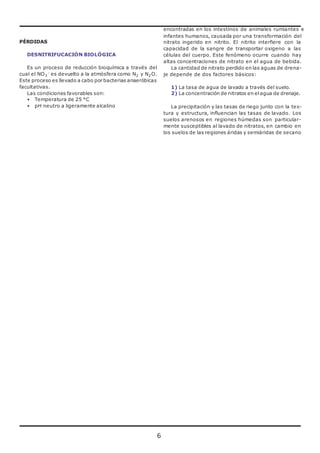 6 
PÉRDIDAS 
DESNITRIFUCACIÓN BIOLÓGICA 
Es un proceso de reducción bioquímica a través del 
cual el NO3 
- es devuelto a la atmósfera como N2 y N2O. 
Este proceso es llevado a cabo por bacterias anaeróbicas 
facultativas. 
Las condiciones favorables son: 
• Temperatura de 25 °C 
• pH neutro a ligeramente alcalino 
encontradas en los intestinos de animales rumiantes e 
infantes humanos, causada por una transformación del 
nitrato ingerido en nitrito. El nitrito interfiere con la 
capacidad de la sangre de transportar oxigeno a las 
células del cuerpo. Este fenómeno ocurre cuando hay 
altas concentraciones de nitrato en el agua de bebida. 
La cantidad de nitrato perdido en las aguas de drena-je 
depende de dos factores básicos: 
1) La tasa de agua de lavado a través del suelo. 
2) La concentración de nitratos en el agua de drenaje. 
La precipitación y las tasas de riego junto con la tex-tura 
y estructura, influencian las tasas de lavado. Los 
suelos arenosos en regiones húmedas son particular-mente 
susceptibles al lavado de nitratos, en cambio en 
los suelos de las regiones áridas y semiáridas de secano 
 