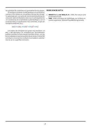 las pérdidas de nutrientes son generalmente muy bajas. 
El nitrógeno también puede perderse a la atmósfera, 
cuando el ión nitrato es convertido a formas de nitróge-no 
7 
gaseosas por una serie de reacciones bioquímicas de 
reducción (desnitrificación). Esto ocurre principalmente 
en condiciones de anaerobiosis pudiendo llegar a ser el 
producto final, en condiciones muy extremas, el gas de 
nitrógeno diatómico (N2). 
Los óxidos de nitrógeno son gases muy reactivos: el 
NO2 y NO liberados a la atmósfera por denitrificación 
pueden contribuir a la formación de ácido nítrico, uno de 
los principales componentes de la lluvia ácida o como NO 
contribuir a incrementar el efecto invernadero o calenta-miento 
de la superficie terrestre. 
BIBLIOGRAFÍA 
• BRADY N. C. and WEIL R. R. 1999. The nature and 
properties of soils 
• UBA. 2000. Principios de Edafología, con énfasis en 
suelos argentinos. Editorial Facultad de Agronomía. 
