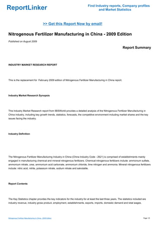 Find Industry reports, Company profiles
ReportLinker                                                                           and Market Statistics



                                                >> Get this Report Now by email!

Nitrogenous Fertilizer Manufacturing in China - 2009 Edition
Published on August 2009

                                                                                                               Report Summary



INDUSTRY MARKET RESEARCH REPORT




This is the replacement for February 2009 edition of Nitrogenous Fertilizer Manufacturing in China report.




Industry Market Research Synopsis




This Industry Market Research report from IBISWorld provides a detailed analysis of the Nitrogenous Fertilizer Manufacturing in
China industry, including key growth trends, statistics, forecasts, the competitive environment including market shares and the key
issues facing the industry.




Industry Definition




The Nitrogenous Fertilizer Manufacturing Industry in China (China Industry Code - 2621) is comprised of establishments mainly
engaged in manufacturing chemical and mineral nitrogenous fertilizers. Chemical nitrogenous fertilizers include: ammonium sulfate,
ammonium nitrate, urea, ammonium acid carbonate, ammonium chloride, lime nitrogen and ammonia. Mineral nitrogenous fertilizers
include: nitric acid, nitrite, potassium nitrate, sodium nitrate and salvolatile.




Report Contents




The Key Statistics chapter provides the key indicators for the industry for at least the last three years. The statistics included are
industry revenue, industry gross product, employment, establishments, exports, imports, domestic demand and total wages.




Nitrogenous Fertilizer Manufacturing in China - 2009 Edition                                                                       Page 1/5
 