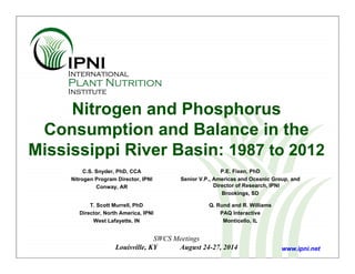 Nitrogen and Phosphorus
Consumption and Balance in the
Mississippi River Basin: 1987 to 2012
C.S. Snyder, PhD, CCA
Nitrogen Program Director, IPNI
Conway, AR
SWCS Meetings
Louisville, KY August 24-27, 2014 www.ipni.net
T. Scott Murrell, PhD
Director, North America, IPNI
West Lafayette, IN
Q. Rund and R. Williams
PAQ Interactive
Monticello, IL
P.E. Fixen, PhD
Senior V.P., Americas and Oceanic Group, and
Director of Research, IPNI
Brookings, SD
 