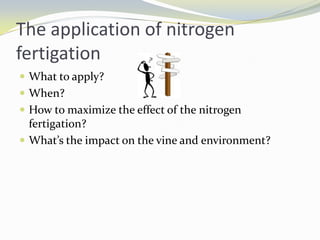 ConclusionThe application of nitrogen need to be consider according to weather pattern, type of soil, irrigation, rootstock used, environmental issue, etcAs the impact with vine balance also need to be consider since excessive and deficit of nitrogen will effected the reproductive and vegetative growthVegetative vigour can be regulate by strategising the supply of Nitrogen to the vine.Fertigation is an important tool in application of Nutrients to the vineyard.