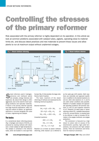 Steam methane reformers
33 www.nitrogenandsyngas.com Nitrogen+Syngas 359 | May-June 2019
syngas
syngas
syngas cooling
syngas cooling
boiler feed water
boiler feed water
reformer
reformer
pre-reformer
pre-reformer
hydro-
desulphurisation
pre-treatment
hydro-
desulphurisation
pre-treatment
tail gas
tail gas
natural
gas
natural
gas
H2
H2
heat
recovery
heat
recovery
process steam
process steam
flue gas
flue gas HP steam
HP steam
flue gas
flue gas
fuel gas
fuel gas
Fig. 1: 
Steam methane reforming
Source: Sandvik
catalyst tubes
catalyst tubes
manifolds
manifolds
pigtails
pigtails
Fig. 2: 
Steam methane reformer
Source: Sandvik
S
team reformers used in hydrogen,
ammonia and methanol plants
are complex, energy intensive and
expensive. By nature their design is often
aggressive, due to the need for harsh oper-
ating conditions and specialty materials.
A failure in the primary reformer typically
has large financial implications, often run-
ning into millions of dollars, as significant
downtime is incurred alongside the costs
of tubes, engineering and catalyst.
The basics
In a conventional steam reforming process
(Fig. 1) hydrogen and mixture of CO/CO2 are
produced by reacting methane with steam
over a nickel catalyst at high temperatures.
The catalyst is contained in the reformer
tubes, which are located in a box type fired
furnace (Fig. 2) that provides the large endo-
thermic heat of reaction.
The basic reactions of the steam
reforming of methane are expressed by the
following chemical equations.
Desired reactions:
CH4 + H2O → CO + 3H2  (1)
CO + H2O → CO2 + H2  (2)
CH4 + CO2 → 2CO + 2H2  (3)
Unwanted reactions:
2CO → C + CO2  (4)
CH4 → C + 2H2  (5)
CO + H2 → C + H2O  (6)
Reaction (1) is known as steam methane
reforming, while reaction (2) is referred to
as the water gas shift reaction. Both reac-
tions are reversible and approach equilib-
rium. In addition to the desired reactions (1)
and (2), other side reactions (3, 4, and 5)
are under certain conditions also possible.
Selection of suitable catalyst and appropri-
ate operating conditions will promote reac-
tions (1) and (2) and suppress reactions
4 to 5. Reaction (3) takes place in steam
reformers where CO2, available downstream
of the CO2 removal section, is recycled back
to the reformer in order to increase CO for-
mation in the syngas (methanol, oxo syngas
production).
The conversion is favoured by a high
steam to carbon ratio (in excess of the
stoichiometric quantity), high outlet tem-
perature, low pressure and high catalyst
activity. There are restrictions and limita-
tions for maximum conversion:
Controlling the stresses
of the primary reformer
Risk associated with the primary reformer is highly dependent on its operation. In this article we
look at common problems associated with catalyst tubes, pigtails, operating close to material
limits etc. and discuss latest practices and new materials to prevent these issues and allow
plants to run at maximum output without unplanned outages.
 