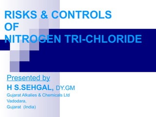 RISKS & CONTROLS  OF NITROGEN TRI-CHLORIDE Presented by H S.SEHGAL,  DY.GM Gujarat Alkalies & Chemicals Ltd Vadodara,  Gujarat  (India) 