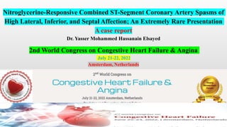 Nitroglycerine-Responsive Combined ST-Segment Coronary Artery Spasms of
High Lateral, Inferior, and Septal Affection; An Extremely Rare Presentation
A case report
Dr. Yasser Mohammed Hassanain Elsayed
2nd World Congress on Congestive Heart Failure & Angina
July 21-22, 2022
Amsterdam, Netherlands
 