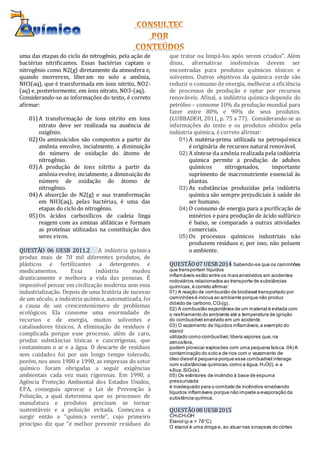uma das etapas do ciclo do nitrogênio, pela ação de
bactérias nitrificantes. Essas bactérias captam o
nitrogênio como N2(g) diretamente da atmosfera e,
quando morrerem, liberam no solo a amônia,
NH3(aq), que é transformada em íons nitrito, NO2-
(aq) e, posteriormente, em íons nitrato, NO3-(aq).
Considerando-se as informações do texto, é correto
afirmar:
01) A transformação de íons nitrito em íons
nitrato deve ser realizada na ausência de
oxigênio.
02) Os aminoácidos são compostos a partir da
amônia envolve, incialmente, a diminuição
do número de oxidação do átomo de
nitrogênio.
03) A produção de íons nitrito a partir da
amônia evolve, incialmente, a diminuição do
número de oxidação do átomo de
nitrogênio.
04) A absorção do N2(g) e sua transformação
em NH3(aq), pelas bactérias, é uma das
etapas do ciclodo nitrogênio.
05) Os ácidos carboxílicos de cadeia linga
reagem com as aminas alifáticas e formam
as proteínas utilizadas na constituição dos
seres vivos.
QUESTÃO 06 UESB 2011.2 A indústria química
produz mais de 70 mil diferentes produtos, de
plásticos e fertilizantes a detergentes e
medicamentos. Essa indústria mudou
drasticamente e melhora a vida das pessoas. É
impossível pensar em civilização moderna sem essa
industrialização. Depois de uma história de sucesso
de um século, a indústria química, automatizada, foi
a causa de um crescentenúmero de problemas
ecológicos. Ela consome uma enormidade de
recursos e de energia, muitos solventes e
catalisadores tóxicos. A eliminação de resíduos é
complicada porque esse processo, além de caro,
produz substâncias tóxicas e cancerígenas, que
contaminam o ar e a água. O descarte de resíduos
sem cuidados foi por um longo tempo tolerado,
porém, nos anos 1980 e 1990, as empresas do setor
químico foram obrigadas a seguir exigências
ambientais cada vez mais rigorosas. Em 1990, a
Agência Proteção Ambiental dos Estados Unidos,
EPA, conseguiu aprovar a Lei de Prevenção à
Poluição, a qual determina que os processos de
manufatura e produtos precisam se tornar
sustentáveis e a poluição evitada. Começava a
surgir então a “química verde”, cujo primeiro
princípio diz que “é melhor prevenir resíduos do
que tratar ou limpá-los após serem criados”. Além
disso, alternativas inofensivas devem ser
encontradas para produtos químicos tóxicos e
solventes. Outros objetivos da química verde são
reduzir o consumo de energia, melhorar a eficiência
de processos de produção e optar por recursos
renováveis. Afinal, a indústria química depende do
petróleo – consome 10% da produção mundial para
fazer entre 80% e 90% de seus produtos.
(LUBBADEH, 2011, p. 75 a 77). Considerando-se as
informações do texto e os produtos obtidos pela
indústria química, é correto afirmar:
01) A matéria-prima utilizada na petroquímica
é originária de recursos natural renovável.
02) A síntese da amônia realizada pela indústria
química permite a produção de adubos
químicos nitrogenados, importante
suprimento de macronutriente essencial às
plantas.
03) As substâncias produzidas pela indústria
química são sempre prejudiciais à saúde do
ser humano.
04) O consumo de energia para a purificação de
minérios e para produção de ácido sulfúrico
é baixo, se comparado a outras atividades
comerciais.
05) Os processos químicos industriais não
produzem resíduos e, por isso, não poluem
o ambiente.
QUESTÃO07 UESB2014 Sabendo-se que os caminhões
que transportam líquidos
inflamáveis estão entre os mais envolvidos em acidentes
rodoviários relacionados ao transporte de substâncias
químicas,é correto afirmar:
01) A reação de combustão de biodiesel transportado por
caminhões é inócua ao ambiente porque não produz
dióxido de carbono,CO2(g).
02) A combustão espontânea de um material é evitada com
o resfriamento do ambiente até a temperatura de ignição
do combustível envolvido em um acidente.
03) O vazamento de líquidos inflamáveis,a exemplo do
etanol
utilizado como combustível,libera vapores que,na
atmosfera,
podem provocar explosões com uma pequena faísca. 04) A
contaminação do solo e de rios com o vazamento de
óleo diesel é pequena porque esse combustível interage
com substâncias químicas,como a água,H2O(l), e a
sílica,SiO2(s).
05) Os extintores de incêndio à base de espuma
pressurizada
é inadequado para o combate de incêndios envolvendo
líquidos inflamáveis porque não impede a evaporação da
substância química.
QUESTÃO08 UESB2015
CH3CH2OH
Etanol (p.e = 78°C)
O etanol é uma droga e, ao atuar nas sinapses do córtex
 