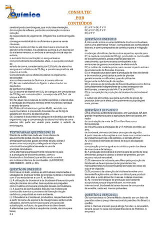 cerebral produz embriaguez,que inclui desorientação,
diminuição de reflexos,perda de coordenação motora e
redução
da capacidade de julgamento.Ofígado fica sobrecarregado,
não
consegue metabolizá-lo o suficiente e a pessoa sente
náuseas,
tonturas e pode vomitar ou até desmaiar e precisar de
atendimento médico.A substância química é um depressor
do sistema nervoso,e, embora a sensação inicial seja de
euforia,
o aumento da concentração no sangue leva ao
comprometimento de atividades vitais,o que pode conduzir
ao
estado de coma,caracterizado por 0,5%(v/v) de etanol no
sangue em indivíduos de 70,0kg,e parada respiratória,até
mesmo a morte.
Considerando-se os efeitos do etanol no organismo,
associados
aos conhecimentos da Química,é correto afirmar:
01) Ao ser metabolizado no fígado,o etanol reduz os
depósitos
de gordura no órgão.
02) O volume de etanol em 5,0L de sangue,em uma pessoa
de 70,0kg,em coma alcoólico,corresponde a 62,5mL de
uísque a 40oGL.
03) Ao atuar nas sinapses do córtex cerebral,o etanol ativa
a condução do impulso nervoso entre neurônios e produz
o estado de coma.
04) O álcool hidratado em gel de 46oGL,vendido nos
supermercados,é preparado dissolvendo-se 54,0g de
gelatina em 46,0mL de etanol anidro.
05) O etanol é dissolvido no sangue e se distribui por todo o
organismo,logo a concentração do álcool no hálito de uma
pessoa não pode ser usada para avaliar o estado de
embriaguez.
TEXTOPARAAS QUESTÕES09E 10
Diante de evidências cada vez mais claras de
aquecimento global,devido às emissões
antropogênicas dos gases de efeito estufa,o Brasil
se encontra na posição privilegiada ao dispor de
uma matriz energética baseada no uso de
energias renováveis.
Uma alternativa particularmente relevante no país
é a produção de biocombustíveis,como o
bioetanol e o biodiesel,que estão sendo usados
em motores internos de combustão. (LA ROVERE;
OBERMAIER, 2009,p. 68).
QUESTÃO09 UNEB2010
Com base no texto, analise as afirmativas relacionadas à
utilização de diversas fontes de energia no Brasil,marcando
com V as verdadeiras e com F, as falsas.
( ) A utilização de bioetanol e de biodiesel é favorecida pela
redução da área de cultivo das espécies empregadas
como matéria-prima para produção desses combustíveis.
( ) A queima de combustíveis fósseis nos motores de
combustão acentua o processo de liberação de gás
carbônico,prejudicial ao meio ambiente.
( ) O bioetanol e o biodiesel,produzidos,respectivamente,
a partir de cana-de-açúcar e de oleaginosas,estão sendo
utilizados,de forma promissora para uma possível
substituição,no futuro, da gasolina e do óleo diesel.
A alternativa que indica a sequência correta,de cima para
baixo,
é a
01) V F V 04) F V V
02) V V F 05) F V F
03) V F F
QUESTÃO10 UNEB2010
A discussão sobre a sustentabilidade dos biocombustíveis
como uma alternativa “limpa”,comparada aos combustíveis
fósseis, e como perspectiva de contribuir para a mitigação
de
mudanças climáticas,dentre outros aspectos,aponta para
01) a captura completa de CO2(g), produzido na combustão
de biocombustíveis,pelas próprias plantas em
crescimento,que torna esses combustíveis não
emissores de gases causadores de efeito estufa.
02) o cultivo de matéria-prima,sem causar impacto sobre o
desmatamento de florestas tropicais.
03) o impacto causado sobre a produção de óleo de dendê
e de mandioca,produzidos a partir de plantas
geneticamente modificadas,que são utilizadas
largamente na fabricação de rações.
04) o processo de produção de biocombustíveis como forma
completamente independente de outras energias e de
fertilizantes,a exemplo de NH4Cl e de K2HPO4.
05) a competição da produção de bioetanol e de biodiesel
com
o cultivo de alimentos,que gera aumento de preço de
produtos básicos e afeta,principalmente as populações
mais pobres.
QUESTÃO11 UEFS2012.2
Uma empresa petrolífera brasileira,em Candeias-BA,tem
grande importância para a agricultura familiar baiana,em
razão
da contratação de mais de 25 mil famílias como
fornecedoras
de insumo,para a produção de 217 milhões de litros,ao
ano,
de biodiesel,derivado de óleos de soja e de algodão.
A partir dessas informações e com base nos conhecimentos
da indústria química e do petróleo,é correto afirmar:
A) O biodiesel derivado de óleos de soja e de algodão
possui
composição química igual ao do obtido a partir dos óleos
de mamona e de babaçu.
B) A produção de biodiesel é promissora do ponto de vista
ambiental,porque substitui o diesel de petróleo,por um
recurso natural renovável.
C) O interesse da indústria petrolífera pela produção de
biodiesel se deve à presença de grande teor de
hidrocarbonetos no biocombustível derivado de óleos de
soja e de algodão.
D) O processo de obtenção de biodiesel envolve uma
transeterificação entre um éter e um álcool para produzir
outro éter e outro álcool de massas molares menores.
E) As novas tecnologias de produção são bastante
auspiciosas porque disponibilizam,no mercado
internacional,biodiesel de baixos teores de compostos
de enxofre, cada vez menos poluentes.
QUESTÃO12 UEFS2013.1
Os bombardeios no Oriente Médio deverão ser um fator de
pressão sobre o preço internacional do petróleo.No Brasil,o
conflito
entre o Hamas e Israel,que já atinge Tel-Aviv e Jerusalém,
deverá pesar no caixa da Estatal Brasileira de Petróleo.A
empresa
 