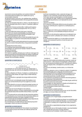 recorrerá à compra de petróleo com predominância de
hidrocarbonetos aromáticos com objetivo de suprir a
necessidade crescente
de gasolina para o consumo.Já o petróleo leve, parafínico,
produzido no Nordeste brasileiro,fornece gasolina de baixa
octanagem
de faixa de ebulição entre 35oC a 140oC,e de óleo diesel,na
faixa de ebulição entre 250oC a 360oC.O petróleo naftênico,
produzido
na Bacia de Campos produznafta, matéria-prima para a
petroquímica,na faixa de ebulição entre 147oC a 187oC.
Entretanto,
o óleo aromático tem preço maior que o nacional.
De acordo com essas considerações,é correto afirmar:
A) O craqueamento pirolítico transforma frações mais
pesadas de gasolina em gás natural.
B) O petróleo do Brasil possui menor densidade do que o do
Oriente Médio e é pobre em hidrocarbonetos aromáticos
condensados.
C) A nafta, produto usado pela petroquímica para produção
de eteno e outros hidrocarbonetos,é separada do petróleo
por
destilação fracionada a vácuo.
D) O petróleo leve apresenta frações com menor
percentagem em alcanos de massas molares menores,
quando comparado
ao petróleo aromático.
E) A reforma catalítica utilizada para melhorar octanagem de
gasolina transforma hidrocarbonetos de cadeias carbônicas
ramificadas cíclicas e aromáticas em hidrocarbonetos de
cadeias não ramificadas e abertas.
QUESTÃO13 UEFS2013.2
O biodiesel é um combustível derivado de oleaginosas,a
exemplo da soja,da mamona,do algodão e do dendê,e de
restos
de óleos utilizados em frituras.A adição ou substituição do
biodiesel ao óleo diesel,de origem fóssil,é alternativa de
combustível
para o transporte e a geração de energia elétrica de fonte
renovável.
Levando-se em consideração essas informações e com
base nos conhecimentos de química orgânica,é correto
afirmar:
A) O óleo diesel é um recurso natural renovável que tem na
composição uma variedade muito grande de alcanos com
cadeias
carbônicas de mais de 30 átomos de carbono.
B) O dióxido de carbono,CO2(g), proveniente de combustão
de biodiesel é absorvido durante a fotossíntese,o que não
ocorre
com o proveniente da combustão do óleo diesel de petróleo.
C) O biodiesel é uma mistura de hidrocarbonetos obtidos na
esterificação de lipídios de origem vegetal e animal.
D) A composição do biodiesel é variável porque depende do
tipo de óleo extraído de cada oleaginosa.
E) O biodiesel é uma alternativa ao óleo diesel porque tem
octanagem inferior ao desse combustível.
QUESTÃO14 UEFS2014.2
Os ecossistemas existentes na Terra devem ser protegidos
e preservados porque são fontes de matérias-primas e de
substâncias
químicas necessárias à vida,a exemplo da água,do
oxigênio e dos nutrientes constituintes de alimentos.
Com base nessas considerações,é correto destacar:
A) A utilização da nafta, matéria-prima originária do petróleo,
na obtenção de polímeros,é um exemplo do uso de
recursos
naturais renováveis.
B) A sacarose,carboidrato obtido da cana-de-açúcar,além
de ser um nutriente para o organismo,é utilizada para a
obtenção
do etanol.
C) A extração de minérios para a retirada de metais,como o
ferro e o alumínio,é uma atividade antrópica inócua ao
ambiente.
D) O consumo de alimentos orgânicos é considerado mais
saudável por serem cultivados sem adubos e controle de
pragas.
E) O percentual de oxigênio no ar atmosférico de áreas
verdes, como parques e jardins,é maior do que o de
nitrogênio.
QUESTÃO15 UEFS2014.2
Segundo informações veiculadas pela imprensa,a partir de
julho de 2014, o óleo diesel comercializado no Brasil terá o
teor de biodiesel aumentado para 6%.O biodiesel é obtido a
partir da reação entre o triacilglicerol,presente no óleo
vegetal
de mamona,de babaçu,dentre outros,e um álcool de
cadeia
carbônica,pequena,como o metanol ou etanol.A reação de
transesterificação para a obtenção do biodiesel está
representada de forma simplificada pela equação química.
Considerando-se as informações e as propriedades dos
compostos químicos,é correto afirmar:
A) O biodiesel é constituído por ésteres de ácidos graxos e
o óleo diesel por hidrocarbonetos.
B) A adição de biodiesel diminui a emissão de gás carbônico
durante a queima do combustível.
C) A vantagem do óleo diesel em relação ao biodiesel é ser
obtido de fonte renovável de energia.
D) A substituição do etanol pelo metanol evita a
contaminação
do ambiente por substância tóxica.
E) O glicerol é um composto químico que,ao ser dissolvido
em água,se ioniza e libera íons OH(aq).
QUESTÃO16 UEFS2015.1
Os cuidados com a higienização,pincipalmente em
unidades
de saúde,é uma das medidas que devem ser adotadas para
a prevenção da transmissão de infecções,e a mais simples
e eficiente é o cuidado com a higiene das mãos,porque a
pele
e as unhas têm a capacidade de abrigar micro-organismos
patogênicos.
Considerando-se as informações do texto e as propriedades
das substâncias químicas,é correto destacar:
A) A adição de cal hidratada,Ca(OH)2(aq),na água
 