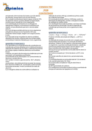 armazenada,elimina larvas de insetos,que são vetores
de doenças,porque reduzo pH do meio aquoso.
B) A solução constituída por etanol e água,contendo 70%
de álcool em volume,quando utilizada na higienização,
contribui para a redução de micro-organismos.
C) A esterilização do ambiente com a utilização de
detergentes sintéticos,na limpeza de superfícies e de
objetos,é mais eficiente do que com o uso de sabão
comum.
D) O uso de água sanitária elimina os micro-organismos
patogênicos porque os íons hipoclorito,ClO(aq),
presentes nessa solução,reagem com a água e produz
o H3O+.
E) O descarte do lixo hospitalar em aterros sanitários
afastados dos centros urbanos evita uma contaminação
ambiental por materiais infectados por micro-organismos.
QUESTÃO17 UEFS2015.2
O ar atmosférico e a crosta terrestre são constituídos por
substâncias químicas utilizadas como matéria-prima para a
obtenção de materiais de uso diário,a exemplo de produtos
de limpeza,objetos metálicos,plásticos e combustíveis.
Esses
materiais,em geral,são formados de substâncias químicas
que devem ser separadas e purificadas.
Considerando-se as informações e os conhecimentos da
Química,é correto afirmar:
A) O carvão mineral e o gás de cozinha, GLP, utilizados
como
combustíveis,são obtidos de fonte renovável de energia.
B) O alumínio metálico,Al°, é produzido a partir da fusão
fracionada da bauxita, minério constituído por óxido de
alumínio.
C) O nitrogênio obtido do ar atmosférico é utilizado na
obtenção de amônia,NH3(g),substância química usada
em materiais de limpeza.
D) A produção de ácido sulfúrico,H2SO4(aq),usado na
fabricação de detergentes,envolve a redução do estado
de oxidação do enxofre sólido.
E) A destilação fracionada do petróleo,com base nas faixas
de temperaturas de ebulição,resulta na obtenção de
substâncias químicas puras,como a gasolina e o óleo
diesel.
QUESTÃO18 UEFS2016.1
O etanol,C2H6O(l),densidade de 0,80gmL–1,a 25°C,é
utilizado
na obtenção de energia,de acordo com a reação química
representada pela equação,e na produção de bebidas
alcoólicas.Oetanol,ao ser ingerido,é parcialmente oxidado
no organismo,o que leva à produção de etanal, substância
química que pode provocar enjoo e dor de cabeça. Com
base na análise das informações e da equação
termoquímica que representa a combustão total do etanol,é
correto concluir:
A) O volume ocupado por 1,0mol de etanol, a 25°C,é de
36,8L.
B) O poder calorífico do etanol é de, aproximadamente,
52,6kJg–1.
C) A energia liberada na combustão total de 1,5L de etanol
é de, aproximadamente,3,6.104kJ.
D) A combustão completa de 1,0kg de etanol leva à
produção
de 957,0g de dióxido de carbono.
E) A entalpia de combustão do etanol indica a quantidade de
energia armazenada nas ligações do C2H6O(l).
 