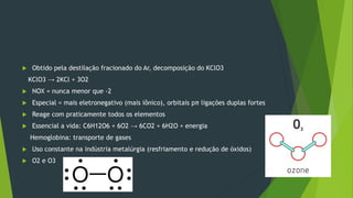  Obtido pela destilação fracionado do Ar, decomposição do KClO3
KClO3 → 2KCl + 3O2
 NOX = nunca menor que -2
 Especial = mais eletronegativo (mais iônico), orbitais pπ ligações duplas fortes
 Reage com praticamente todos os elementos
 Essencial a vida: C6H12O6 + 6O2 → 6CO2 + 6H2O + energia
Hemoglobina: transporte de gases
 Uso constante na indústria metalúrgia (resfriamento e redução de óxidos)
 O2 e O3
 