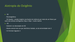 Alotropia do Oxigênio
 O2
- Paramagnética
- O2 líquido = estado singlete (excitação da molécula por meio de um fóton) por
meio dos orbitais antiligantes π2py e π2pz = muito reativo
 O3
- Instável e se decompõe em O2
- Átomo central tem um par eletrônico isolado, os da extremidade tem 2
- 4 é formam ligações π
 