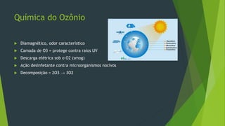 Química do Ozônio
 Diamagnético, odor característico
 Camada de O3 = protege contra raios UV
 Descarga elétrica sob o O2 (smog)
 Ação desinfetante contra microorganismos nocivos
 Decomposição = 2O3 → 3O2
 