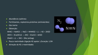  Abundância (salitres)
 Fertilizantes, explosivos,proteínas (aminoácidos)
 Gás inerte
 Obtenção:
NH4Cl + NaNO3 → NaCl + NH4NO2 + ∆ → N2 + 2H2O
4NH3 + 3Ca(OCl)2 → 2N2 + 3CaCl2 + 6H2O
2NaN3 + Δ → 3N2 + 2Na (airbag)
 Pouca reatividade (ligação N2 apolar ).Exceção: Li3N
 Ativação do N2 (+reatividade)
 