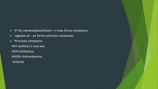  Nº de coordenação(orbitais) = 4 (nao forma complexos)
 Ligações pπ – pπ fortes (diversos compostos)
 Principais compostos:
NH3 (amônia) e seus sais
N2H4 (hidrazina)
NH2OH (hidroxilamina)
Azotetos
 