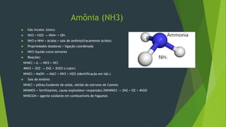 Amônia (NH3)
 Gás incolor, tóxico
 NH3 + H2O → NH4+ + OH-
 NH3 e NH4 + ácidos = sais de amônio(fracamente ácidos)
 Propriedades doadoras = ligação coordenada
 NH3 líquido como solvente
 Reações:
NH4Cl + Δ → NH3 + HCl
4NH3 + 3O2 → 2N2 + 3H2O (+calor)
NH4Cl + NaOH → NaCl + NH3 + H2O (identificação em lab.)
 Sais de Amônio
NH4Cl = pilhas,fundente de solda, obtido do estrume de Camelo
NH4NO3 = fertilizantes, causa explosões(++expansão) 2NH4NO3 → 2N2 + O2 + 4H2O
NH4ClO4 = agente oxidante em combustíveis de foguetes
 