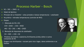 Processo Harber - Bosch
 N2 + 3H2 → 2NH3 + Δ
 Nobel de Química
 Princípio de Le Chatelier = altas pressões e baixas temperaturas + catalisador
 Na prática = elevadas temperaturas (controle de NH3)
 Etapas:
1 – Obtenção de H2 e N2:
CH4 + 2H2O → CO2 + 4H2O
4N2 + O2 + 2H2 → 4N2 + 2H2O
2 – Remoção de impurezas do catalisador:
CO + H2O → CO2 + H2
 Produtos da Amônia: explosivos,fertilizantes,ácidos,náilon e outros
compostos de N2
 Exagero nos fertilizantes = escoam para rios e lagos, danos ambientais e ao
homem
 