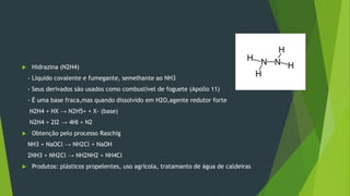  Hidrazina (N2H4)
- Líquido covalente e fumegante, semelhante ao NH3
- Seus derivados são usados como combustível de foguete (Apollo 11)
- É uma base fraca,mas quando dissolvido em H2O,agente redutor forte
N2H4 + HX → N2H5+ + X- (base)
N2H4 + 2I2 → 4HI + N2
 Obtenção pelo processo Raschig
NH3 + NaOCl → NH2Cl + NaOH
2NH3 + NH2Cl → NH2NH2 + NH4Cl
 Produtos: plásticos propelentes, uso agrícola, tratamanto de água de caldeiras
 