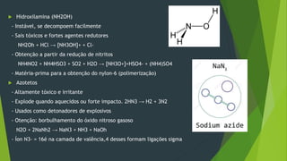  Hidroxilamina (NH2OH)
- Instável, se decompoem facilmente
- Sais tóxicos e fortes agentes redutores
NH2Oh + HCl → [NH3OH]+ + Cl-
- Obtenção a partir da redução de nitritos
NH4NO2 + NH4HSO3 + SO2 + H2O → [NH3O+]+HSO4- + (NH4)SO4
- Matéria-prima para a obtenção do nylon-6 (polimerização)
 Azotetos
- Altamente tóxico e irritante
- Explode quando aquecidos ou forte impacto. 2HN3 → H2 + 3N2
- Usados como detonadores de explosivos
- Otenção: borbulhamento do óxido nitroso gasoso
N2O + 2NaNh2 → NaN3 + NH3 + NaOh
- Íon N3- = 16é na camada de valência,4 desses formam ligações sigma
 