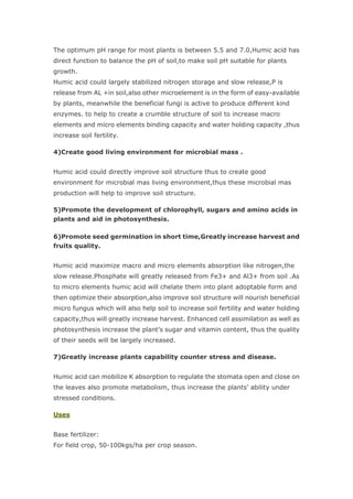 The optimum pH range for most plants is between 5.5 and 7.0,Humic acid has
direct function to balance the pH of soil,to make soil pH suitable for plants
growth.
Humic acid could largely stabilized nitrogen storage and slow release,P is
release from AL +in soil,also other microelement is in the form of easy-available
by plants, meanwhile the beneficial fungi is active to produce different kind
enzymes. to help to create a crumble structure of soil to increase macro
elements and micro elements binding capacity and water holding capacity ,thus
increase soil fertility.
4)Create good living environment for microbial mass .
Humic acid could directly improve soil structure thus to create good
environment for microbial mas living environment,thus these microbial mas
production will help to improve soil structure.
5)Promote the development of chlorophyll, sugars and amino acids in
plants and aid in photosynthesis.
6)Promote seed germination in short time,Greatly increase harvest and
fruits quality.
Humic acid maximize macro and micro elements absorption like nitrogen,the
slow release.Phosphate will greatly released from Fe3+ and Al3+ from soil .As
to micro elements humic acid will chelate them into plant adoptable form and
then optimize their absorption,also improve soil structure will nourish beneficial
micro fungus which will also help soil to increase soil fertility and water holding
capacity,thus will greatly increase harvest. Enhanced cell assimilation as well as
photosynthesis increase the plant’s sugar and vitamin content, thus the quality
of their seeds will be largely increased.
7)Greatly increase plants capability counter stress and disease.
Humic acid can mobilize K absorption to regulate the stomata open and close on
the leaves also promote metabolism, thus increase the plants’ ability under
stressed conditions.
Uses
Base fertilizer:
For field crop, 50-100kgs/ha per crop season.
 