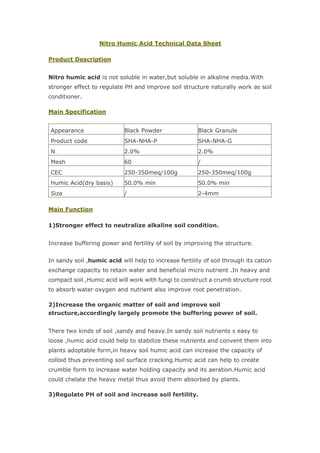 Nitro Humic Acid Technical Data Sheet
Product Description
Nitro humic acid is not soluble in water,but soluble in alkaline media.With
stronger effect to regulate PH and improve soil structure naturally work as soil
conditioner.
Main Specification
Appearance Black Powder Black Granule
Product code SHA-NHA-P SHA-NHA-G
N 2.0% 2.0%
Mesh 60 /
CEC 250-350meq/100g 250-350meq/100g
Humic Acid(dry basis) 50.0% min 50.0% min
Size / 2-4mm
Main Function
1)Stronger effect to neutralize alkaline soil condition.
Increase buffering power and fertility of soil by improving the structure.
In sandy soil ,humic acid will help to increase fertility of soil through its cation
exchange capacity to retain water and beneficial micro nutrient .In heavy and
compact soil ,Humic acid will work with fungi to construct a crumb structure root
to absorb water oxygen and nutrient also improve root penetration.
2)Increase the organic matter of soil and improve soil
structure,accordingly largely promote the buffering power of soil.
There two kinds of soil ,sandy and heavy.In sandy soil nutrients s easy to
loose ,humic acid could help to stabilize these nutrients and convent them into
plants adoptable form,in heavy soil humic acid can increase the capacity of
colloid thus preventing soil surface cracking.Humic acid can help to create
crumble form to increase water holding capacity and its aeration.Humic acid
could chelate the heavy metal thus avoid them absorbed by plants.
3)Regulate PH of soil and increase soil fertility.
 