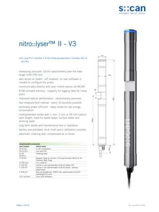 © s::can GmbH (2020)
www.s-can.at
nitro::lyser™ II - V3
	
∙ measuring principle: UV-Vis spectrometry over the total
range (190-750 nm)
	
∙ web server on board - IoT enabled, no user software is
needed to configure the probe
	
∙ communicates directly with your mobile device via WLAN
	
∙ 8 GB onboard memory - capacity for logging data for many
years
	
∙ improved optical performance - revolutionary precision
	
∙ fast measurement interval - every 10 seconds possible
	
∙ extremely power efficient - sleep mode for low energy
consumption
	
∙ multiparameter probe with 1 mm, 5 mm or 35 mm optical
path length, ideal for waste water, surface water and
drinking water
	
∙ long term stable and maintenance free in operation
	
∙ factory precalibrated, local multi-point calibration possible
	
∙ automatic cleaning with compressed air or brush
44
42
35
274,5
44,5
~
473
Messgeräte Sonstige Daten
recommended accessories
part number article name
B-32-xxx s::can compressor
B-33-012 con::nect V3
B-44
B-44-2
cleaning valve
C-32-V3 Adapter cable to connect a V3 spectrometer (M12) to V2
Terminal (MIL Plug)
D-330-xxx con::cube V3
F-110-V3 carrier s::can spectrometer V3 & V2 probe, 45°
F-120-V3 carrier s::can spectrometer V3 & V2 probe, vertical
attachment
F-446-V3 flow cell AutoBrush, POM-C (for spectrometer V3 & V2
pathlength 35 mm)
S-11-xx-moni moni::tool Software
nitro::lyser™ II monitors 2 of the following parameters: Turbidity, NO3-N
and NO3
 