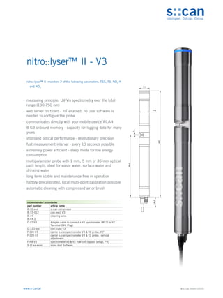 © s::can GmbH (2020)
www.s-can.at
nitro::lyser™ II - V3
	
∙ measuring principle: UV-Vis spectrometry over the total
range (190-750 nm)
	
∙ web server on board - IoT enabled, no user software is
needed to configure the probe
	
∙ communicates directly with your mobile device WLAN
	
∙ 8 GB onboard memory - capacity for logging data for many
years
	
∙ improved optical performance - revolutionary precision
	
∙ fast measurement interval - every 10 seconds possible
	
∙ extremely power efficient - sleep mode for low energy
consumption
	
∙ multiparameter probe with 1 mm, 5 mm or 35 mm optical
path length, ideal for waste water, surface water and
drinking water
	
∙ long term stable and maintenance free in operation
	
∙ factory precalibrated, local multi-point calibration possible
	
∙ automatic cleaning with compressed air or brush
44
42
5
266,5
457
44,5
~
Messgeräte Sonstige Daten
recommended accessories
part number article name
B-32-xxx s::can compressor
B-33-012 con::nect V3
B-44
B-44-2
cleaning valve
C-32-V3 Adapter cable to connect a V3 spectrometer (M12) to V2
Terminal (MIL Plug)
D-330-xxx con::cube V3
F-110-V3 carrier s::can spectrometer V3 & V2 probe, 45°
F-120-V3 carrier s::can spectrometer V3 & V2 probe, vertical
attachment
F-48-V3 spectrometer V3 & V2 flow-cell (bypass setup), PVC
S-11-xx-moni moni::tool Software
nitro::lyser™ II monitors 2 of the following parameters: TSS, TS, NO3-N
and NO3
 