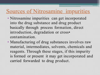 Sources of Nitrosamine impurities
• Nitrosamine impurities can get incorporated
into the drug substance and drug product
basically through process formation, direct
introduction, degradation or cross•
contamination.
Manufacturing of drug substances involves raw
material, intermediates, solvents, chemicals and
reagents. Through these stages, if this impurity
is formed or present it may get incorporated and
carried forwarded to drug product.
•
 