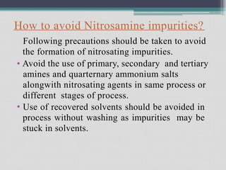 How to avoid Nitrosamine impurities?
Following precautions should be taken to avoid
the formation of nitrosating impurities.
• Avoid the use of primary, secondary and tertiary
amines and quarternary ammonium salts
alongwith nitrosating agents in same process or
different stages of process.
Use of recovered solvents should be avoided in
process without washing as impurities may be
stuck in solvents.
•
 