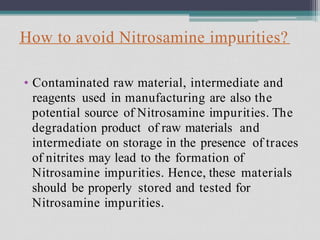 How to avoid Nitrosamine impurities?
• Contaminated raw material, intermediate and
reagents used in manufacturing are also the
potential source of Nitrosamine impurities. The
degradation product of raw materials and
intermediate on storage in the presence of traces
of nitrites may lead to the formation of
Nitrosamine impurities. Hence, these materials
should be properly stored and tested for
Nitrosamine impurities.
 