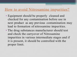 How to avoid Nitrosamine impurities?
• Equipment should be properly cleaned and
checked for any contamination before use in
next product as any previous contamination may
lead to formation of nitrosamine impurities.
The drug substances manufacturer should test
and check the carryover of Nitrosamine
impurities in various intermediate stages and if
it is present, it should be controlled with the
proper limit.
•
 