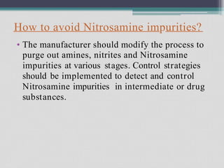 How to avoid Nitrosamine impurities?
• The manufacturer should modify the process to
purge out amines, nitrites and Nitrosamine
impurities at various stages. Control strategies
should be implemented to detect and control
Nitrosamine impurities in intermediate or drug
substances.
 