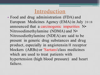 Introduction
Food and drug administration (FDA) and
European Medicines Agency (EMA) in July 20 18
announced that a carcinogenic impurities N•
Nitrosodimethylamine (NDMA) and N•
Nitrosodiethylamine (NDEA) are said to be
present in generic drug substances and drug
product, especially in angiotensin II receptor
blockers (ARBs) or 'Sartans'class medicines
which are used to treat patients with
hypertension (high blood pressure) and heart
failure.
•
 