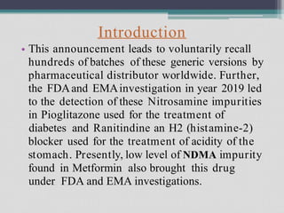 Introduction
This announcement leads to voluntarily recall
hundreds of batches of these generic versions by
pharmaceutical distributor worldwide. Further,
the FDAand EMAinvestigation in year 2019 led
to the detection of these Nitrosamine impurities
in Pioglitazone used for the treatment of
diabetes and Ranitindine an H2 (histamine-2)
blocker used for the treatment of acidity of the
stomach. Presently, low level of NDMA impurity
found in Metformin also brought this drug
under FDA and EMA investigations.
•
 