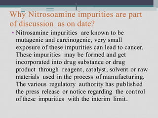 - = l
Why Nitrosoamine impurities are part
of discussion as on date?
• Nitrosamine impurities are known to be
mutagenic and carcinogenic, very small
exposure of these impurities can lead to cancer.
These impurities may be formed and get
incorporated into drug substance or drug
product through reagent, catalyst, solvent or raw
materials used in the process of manufacturing.
The various regulatory authority has published
the press release or notice regarding the control
of these impurities with the interim limit.
 