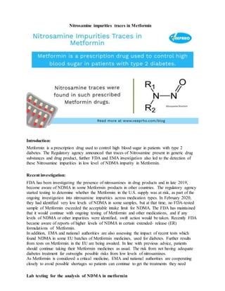 Nitrosamine impurities traces in Metformin
Introduction:
Metformin is a prescription drug used to control high blood sugar in patients with type 2
diabetes. The Regulatory agency announced that traces of Nitrosamine present in generic drug
substances and drug product, further FDA and EMA investigation also led to the detection of
these Nitrosamine impurities in low level of NDMA impurity in Metformin.
Recent investigation:
FDA has been investigating the presence of nitrosamines in drug products and in late 2019,
become aware of NDMA in some Metformin products in other countries. The regulatory agency
started testing to determine whether the Metformin in the U.S. supply was at risk, as part of the
ongoing investigation into nitrosamine impurities across medication types. In February 2020,
they had identified very low levels of NDMA in some samples, but at that time, no FDA-tested
sample of Metformin exceeded the acceptable intake limit for NDMA. The FDA has maintained
that it would continue with ongoing testing of Metformin and other medications, and if any
levels of NDMA or other impurities were identified, swift action would be taken. Recently FDA
became aware of reports of higher levels of NDMA in certain extended- release (ER)
formulations of Metformin.
In addition, EMA and national authorities are also assessing the impact of recent tests which
found NDMA in some EU batches of Metformin medicines, used for diabetes. Further results
from tests on Metformin in the EU are being awaited. In line with previous advice, patients
should continue taking their Metformin medicines as usual. The risk from not having adequate
diabetes treatment far outweighs possible risks from low levels of nitrosamines.
As Metformin is considered a critical medicine, EMA and national authorities are cooperating
closely to avoid possible shortages so patients can continue to get the treatments they need
Lab testing for the analysis of NDMA in metformin
 