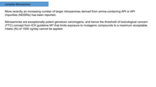 complex Nitrosamine
More recently an increasing number of larger nitrosamines derived from amine-containing API or API
impurities (NDSRIs) has been reported.
Nitrosamines are exceptionally potent genotoxic carcinogens, and hence the threshold of toxicological concern
(TTC) concept from ICH guideline M7 that limits exposure to mutagenic compounds to a maximum acceptable
intake (AI) of 1500 ng/day cannot be applied.
 