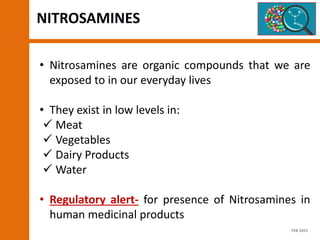 NITROSAMINES
• Nitrosamines are organic compounds that we are
exposed to in our everyday lives
• They exist in low levels in:
 Meat
 Vegetables
 Dairy Products
 Water
• Regulatory alert- for presence of Nitrosamines in
human medicinal products
FEB 2021
 