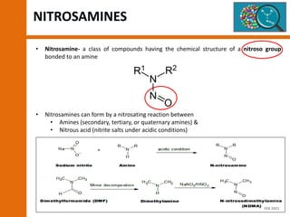 • Nitrosamine- a class of compounds having the chemical structure of a nitroso group
bonded to an amine
• Nitrosamines can form by a nitrosating reaction between
• Amines (secondary, tertiary, or quaternary amines) &
• Nitrous acid (nitrite salts under acidic conditions)
NITROSAMINES
FEB 2021
 