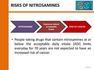 RISKS OF NITROSAMINES
• People taking drugs that contain nitrosamines at or
below the acceptable daily intake (ADI) limits
everyday for 70 years are not expected to have an
increased risk of cancer.
NITROSAMINE
Exposure above
acceptable
levels
RISK OF CANCER
FEB 2021
 