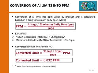 CONVERSION OF AI LIMITS INTO PPM
• Conversion of AI limit into ppm varies by product and is calculated
based on a drug’s maximum daily dose (MDD)
• EXAMPLE-
 NDMA acceptable intake (AI) = 96.0 ng/day*
 Maximum daily dose (MDD) of Metformin HCl = 3 gm
• Converted Limit In Metformin HCl-
• * Value from Carcinogenic Potency Database (CPDB)
FEB 2021
 