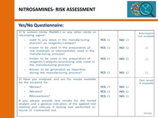 NITROSAMINES- RISK ASSESSMENT
Yes/No Questionnaire:
1) Is sodium nitrite (NaNO2) or any other nitrite or
nitrosating agent1
:
- used in any steps in the manufacturing
process2
as reagents/catalyst?
- known to be used in the preparation of
raw materials or intermediates used in the
manufacturing process?
- known to be used in the preparation of
reagents/catalysts/processing aids used in
the manufacturing process?
- Known to be generated as impurities
during the manufacturing process?
YES ☐
YES ☐
YES ☐
YES ☐
NO ☐
NO ☐
NO ☐
NO ☐
Information
not available
☐
☐
☐
2) Have you analysed, and are the results available
for the excipient for:
- Nitrites?
- Nitrates?
- Nitrosamines?
If yes, please provide test results for the tested
analyte and a general indication of the applied test
method and indicate if testing was performed in-
house or contracted out.
YES ☐
YES ☐
YES ☐
NO ☐
NO ☐
NO ☐
Test result,
if available
FEB 2021
 