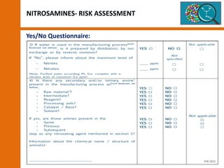 NITROSAMINES- RISK ASSESSMENT
Yes/No Questionnaire:
3) If water is used in the manufacturing processError!
Bookmark not defined.
, is it prepared by distillation, by ion
exchange or by reverse osmosis?
If “No”, please inform about the maximum level of
- Nitrites
- Nitrates
(Note: Purified water according Ph. Eur. complies with a
nitrates level of maximum 0.2 ppm)
YES ☐
____ ppm
____ ppm
NO ☐
Not
specified
☐
☐
Not applicable
☐
☐
☐
4) Is there any secondary and/or tertiary amine1
present in the manufacturing process asError! Bookmark not
defined.
:
- Raw material2
?
- Intermediate?
- Reagent?
- Processing aids?
- Catalyst / Base?
- Solvent?
If yes, are those amines present in the
- Same
- Previous
- Subsequent
step as any nitrosating agent mentioned in section 1?
Information about the chemical name / structure of
amine(s):
……………………………………………………
YES ☐
YES ☐
YES ☐
YES ☐
YES ☐
YES ☐
YES ☐
YES ☐
YES ☐
NO ☐
NO ☐
NO ☐
NO ☐
NO ☐
NO ☐
NO ☐
NO ☐
NO ☐
Not applicable
☐
☐
☐
FEB 2021
 