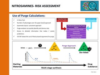  In Silico Tool
 Number of advantages over the paper based approach
 Systematic layout- consistent approach
 Purge analyses can quickly identify and dismiss risks
 Access to detailed information that makes / assists
predictions
 ICH M7 allows the use of theory based arguments for purge
Use of Purge Calculations:
NITROSAMINES- RISK ASSESSMENT
FEB 2021
 
