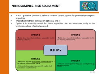 NITROSAMINES- RISK ASSESSMENT
• ICH M7 guideline (section 8) define a series of control options for potentially mutagenic
impurities
• Theoretical methods can support options 3 and 4
• Option 4 is especially useful for those impurities that are introduced early in the
synthesis and are effectively purged
OPTION 1
- Test to show impurity levels below acceptable level in
final drug substance
OPTION 2
- Test to show impurity levels below acceptable level in
raw material, intermediate…
OPTION 3
- Test shows impurity levels above acceptable level in a
raw material, intermediate... PLUS
- Evidence that subsequent purges will result in final
levels below acceptable level
OPTION 4
- Sufficient knowledge that the purge is so high that no
testing is required
ICH M7
FEB 2021
 