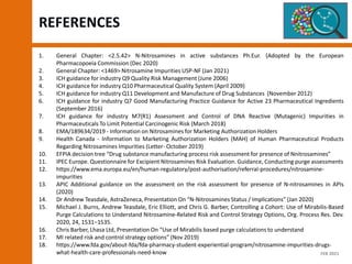 REFERENCES
1. General Chapter: ˂2.5.42˃ N-Nitrosamines in active substances Ph.Eur. (Adopted by the European
Pharmacopoeia Commission (Dec 2020)
2. General Chapter: <1469> Nitrosamine Impurities USP-NF (Jan 2021)
3. ICH guidance for industry Q9 Quality Risk Management (June 2006)
4. ICH guidance for industry Q10 Pharmaceutical Quality System (April 2009)
5. ICH guidance for industry Q11 Development and Manufacture of Drug Substances (November 2012)
6. ICH guidance for industry Q7 Good Manufacturing Practice Guidance for Active 23 Pharmaceutical Ingredients
(September 2016)
7. ICH guidance for industry M7(R1) Assessment and Control of DNA Reactive (Mutagenic) Impurities in
Pharmaceuticals To Limit Potential Carcinogenic Risk (March 2018)
8. EMA/189634/2019 - Information on Nitrosamines for Marketing Authorization Holders
9. Health Canada - Information to Marketing Authorization Holders (MAH) of Human Pharmaceutical Products
Regarding Nitrosamines Impurities (Letter- October 2019)
10. EFPIA decision tree “Drug substance manufacturing process risk assessment for presence of Nnitrosamines”
11. IPEC Europe. Questionnaire for Excipient Nitrosamines Risk Evaluation. Guidance, Conducting purge assessments
12. https://www.ema.europa.eu/en/human-regulatory/post-authorisation/referral-procedures/nitrosamine-
impurities
13. APIC Additional guidance on the assessment on the risk assessment for presence of N-nitrosamines in APIs
(2020)
14. Dr Andrew Teasdale, AstraZeneca, Presentation On “N-Nitrosamines Status / Implications” (Jan 2020)
15. Michael J. Burns, Andrew Teasdale, Eric Elliott, and Chris G. Barber, Controlling a Cohort: Use of Mirabilis-Based
Purge Calculations to Understand Nitrosamine-Related Risk and Control Strategy Options, Org. Process Res. Dev.
2020, 24, 1531−1535.
16. Chris Barber, Lhasa Ltd, Presentation On “Use of Mirabilis based purge calculations to understand
17. MI related risk and control strategy options” (Nov 2019)
18. https://www.fda.gov/about-fda/fda-pharmacy-student-experiential-program/nitrosamine-impurities-drugs-
what-health-care-professionals-need-know FEB 2021
 