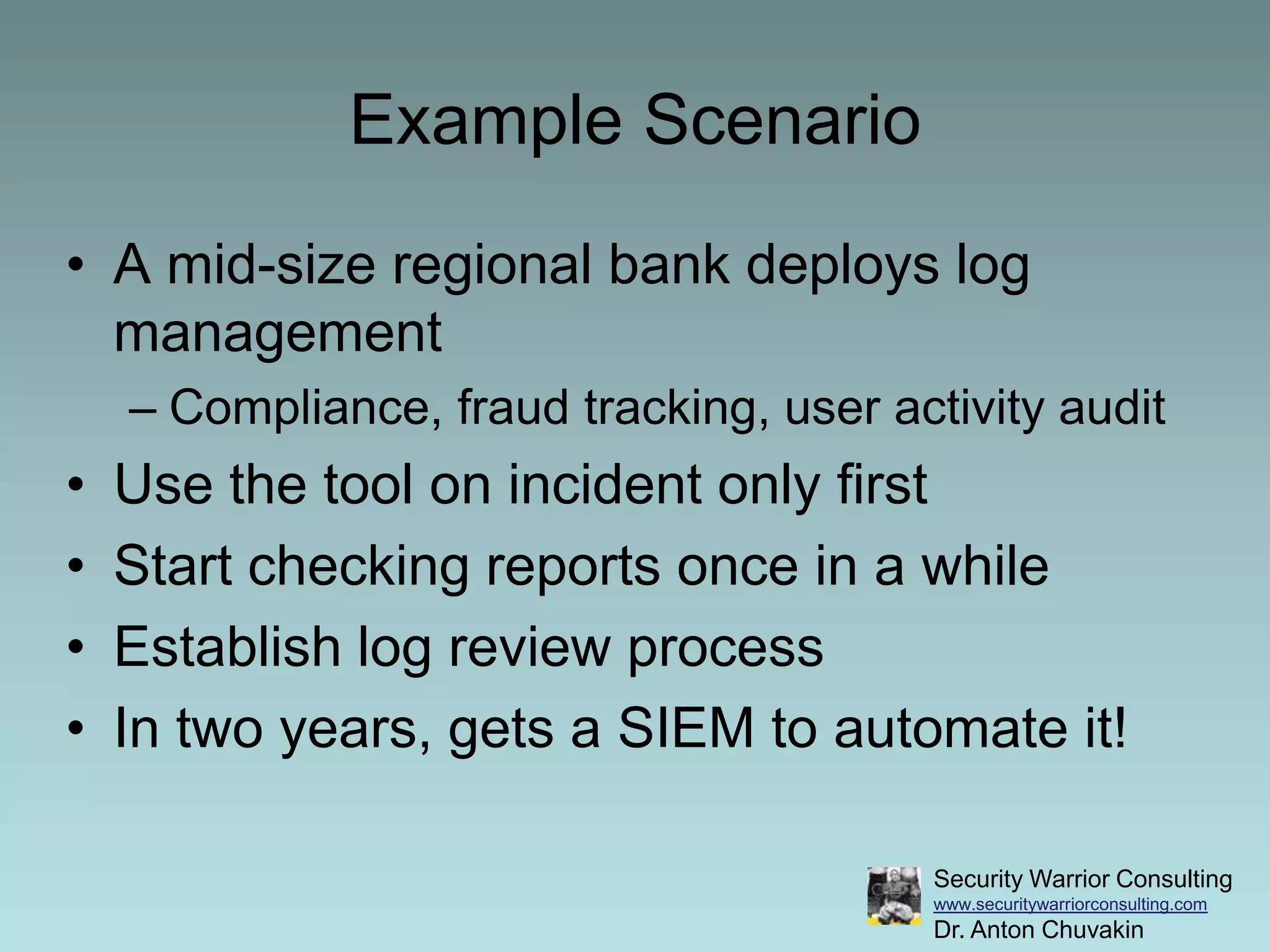 Example ScenarioA mid-size regional bank deploys log management Compliance, fraud tracking, user activity auditUse the tool on incident only firstStart checking reports once in a whileEstablish log review processIn two years, gets a SIEM to automate it!